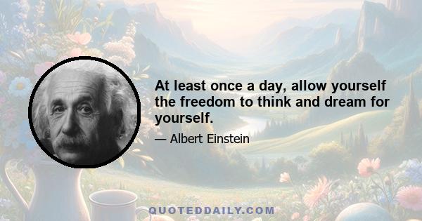 At least once a day, allow yourself the freedom to think and dream for yourself.