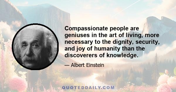 Compassionate people are geniuses in the art of living, more necessary to the dignity, security, and joy of humanity than the discoverers of knowledge.