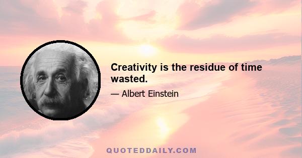 Creativity is the residue of time wasted.