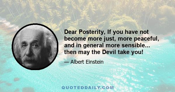 Dear Posterity, If you have not become more just, more peaceful, and in general more sensible... then may the Devil take you!