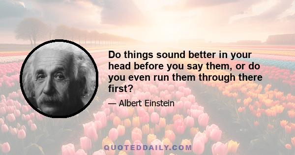 Do things sound better in your head before you say them, or do you even run them through there first?
