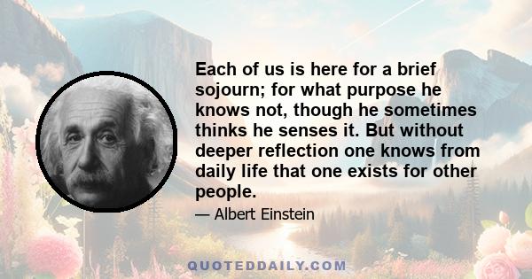 Each of us is here for a brief sojourn; for what purpose he knows not, though he sometimes thinks he senses it. But without deeper reflection one knows from daily life that one exists for other people.