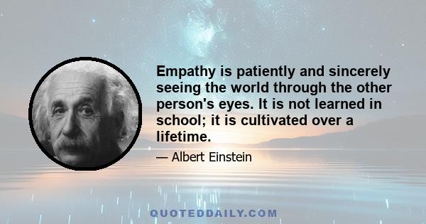 Empathy is patiently and sincerely seeing the world through the other person's eyes. It is not learned in school; it is cultivated over a lifetime.