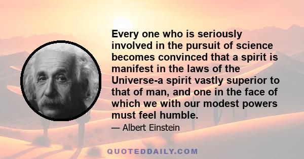 Every one who is seriously involved in the pursuit of science becomes convinced that a spirit is manifest in the laws of the Universe-a spirit vastly superior to that of man, and one in the face of which we with our