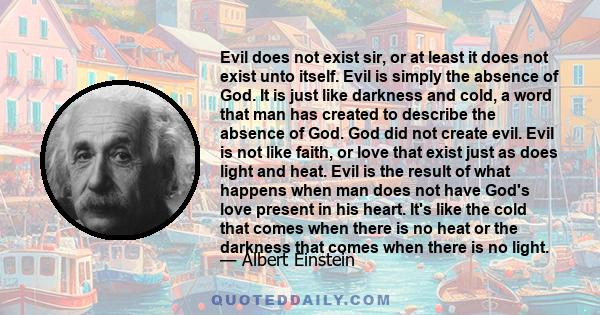 Evil does not exist sir, or at least it does not exist unto itself. Evil is simply the absence of God. It is just like darkness and cold, a word that man has created to describe the absence of God. God did not create