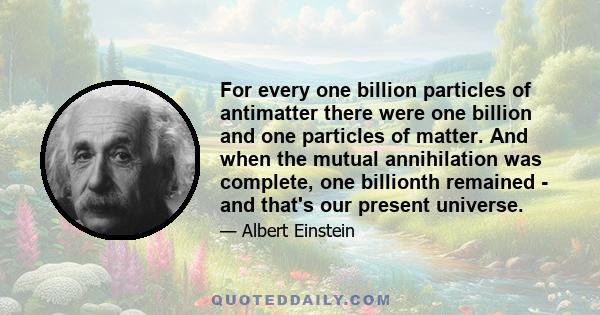 For every one billion particles of antimatter there were one billion and one particles of matter. And when the mutual annihilation was complete, one billionth remained - and that's our present universe.