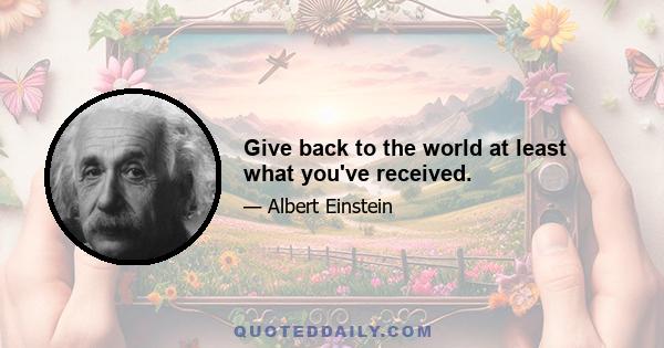 Give back to the world at least what you've received.