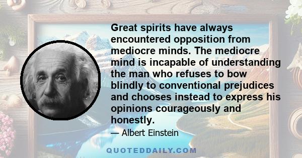 Great spirits have always encountered opposition from mediocre minds. The mediocre mind is incapable of understanding the man who refuses to bow blindly to conventional prejudices and chooses instead to express his