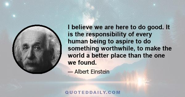 I believe we are here to do good. It is the responsibility of every human being to aspire to do something worthwhile, to make the world a better place than the one we found.