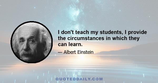 I don't teach my students, I provide the circumstances in which they can learn.