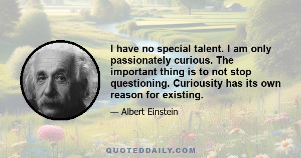 I have no special talent. I am only passionately curious. The important thing is to not stop questioning. Curiousity has its own reason for existing.