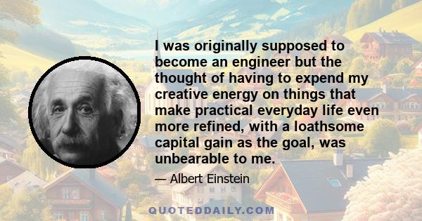 I was originally supposed to become an engineer but the thought of having to expend my creative energy on things that make practical everyday life even more refined, with a loathsome capital gain as the goal, was