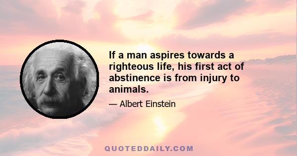 If a man aspires towards a righteous life, his first act of abstinence is from injury to animals.