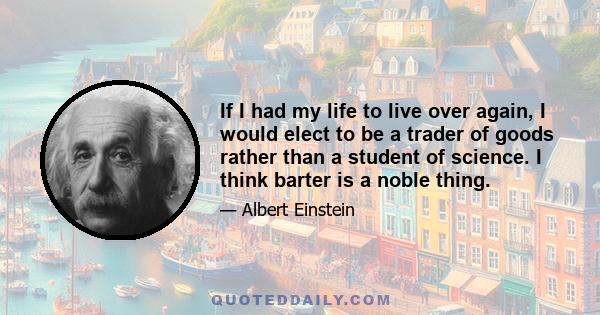 If I had my life to live over again, I would elect to be a trader of goods rather than a student of science. I think barter is a noble thing.