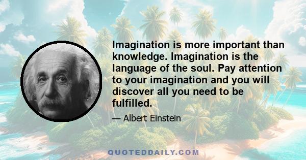 Imagination is more important than knowledge. Imagination is the language of the soul. Pay attention to your imagination and you will discover all you need to be fulfilled.