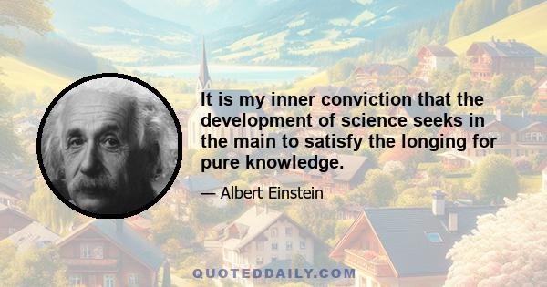 It is my inner conviction that the development of science seeks in the main to satisfy the longing for pure knowledge.