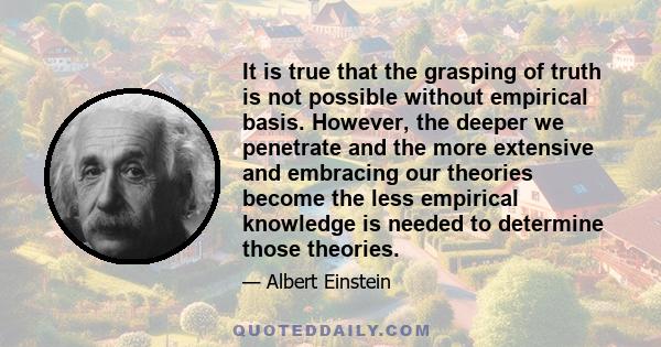 It is true that the grasping of truth is not possible without empirical basis. However, the deeper we penetrate and the more extensive and embracing our theories become the less empirical knowledge is needed to