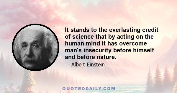 It stands to the everlasting credit of science that by acting on the human mind it has overcome man's insecurity before himself and before nature.