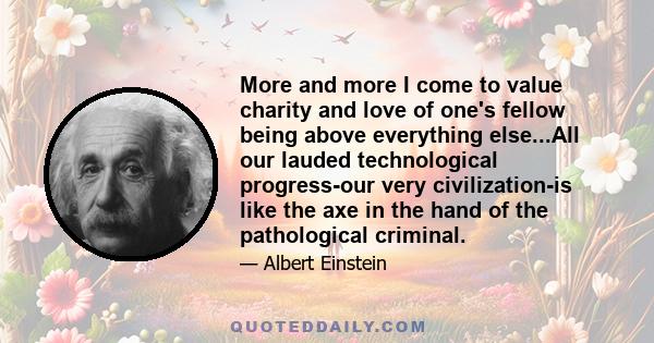 More and more I come to value charity and love of one's fellow being above everything else...All our lauded technological progress-our very civilization-is like the axe in the hand of the pathological criminal.