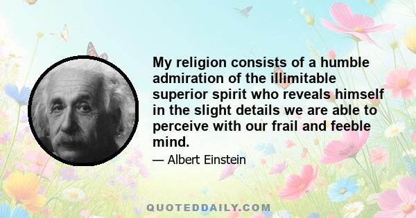 My religion consists of a humble admiration of the illimitable superior spirit who reveals himself in the slight details we are able to perceive with our frail and feeble mind.