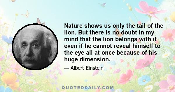 Nature shows us only the tail of the lion. But there is no doubt in my mind that the lion belongs with it even if he cannot reveal himself to the eye all at once because of his huge dimension.