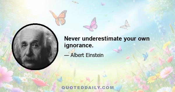 Never underestimate your own ignorance.