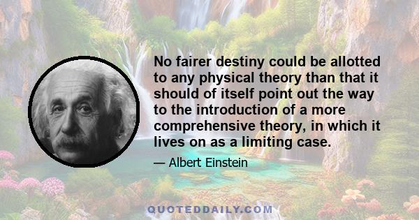 No fairer destiny could be allotted to any physical theory than that it should of itself point out the way to the introduction of a more comprehensive theory, in which it lives on as a limiting case.