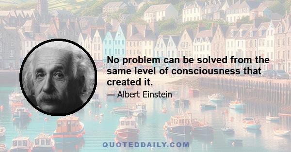 No problem can be solved from the same level of consciousness that created it.