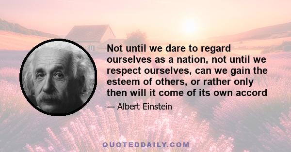 Not until we dare to regard ourselves as a nation, not until we respect ourselves, can we gain the esteem of others, or rather only then will it come of its own accord