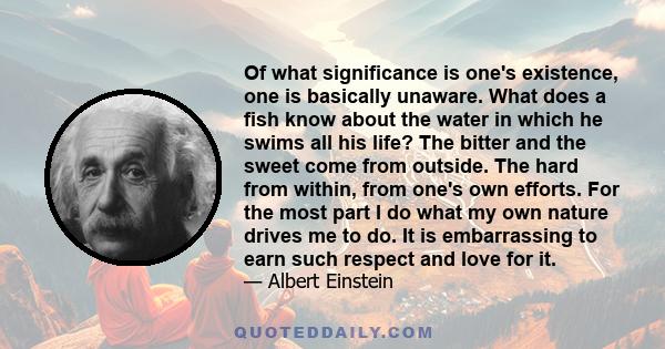 Of what significance is one's existence, one is basically unaware. What does a fish know about the water in which he swims all his life? The bitter and the sweet come from outside. The hard from within, from one's own