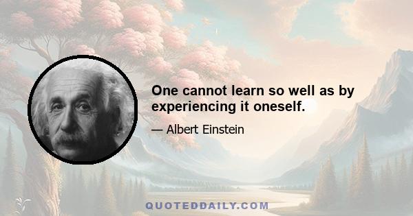 One cannot learn so well as by experiencing it oneself.