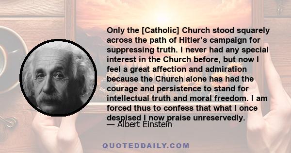 Only the [Catholic] Church stood squarely across the path of Hitler’s campaign for suppressing truth. I never had any special interest in the Church before, but now I feel a great affection and admiration because the