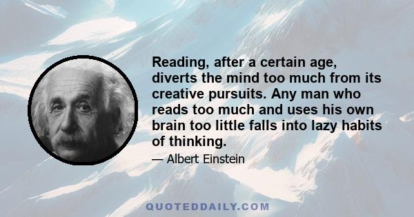 Reading, after a certain age, diverts the mind too much from its creative pursuits. Any man who reads too much and uses his own brain too little falls into lazy habits of thinking.