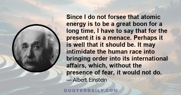 Since I do not forsee that atomic energy is to be a great boon for a long time, I have to say that for the present it is a menace. Perhaps it is well that it should be. It may intimidate the human race into bringing