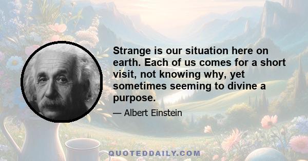 Strange is our situation here on Earth. Each of us comes for a short visit, not knowing why, yet sometimes seeming to divine a purpose. From the standpoint of daily life, however, there is one thing we do know: that man 