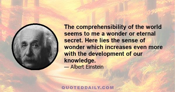 The comprehensibility of the world seems to me a wonder or eternal secret. Here lies the sense of wonder which increases even more with the development of our knowledge.