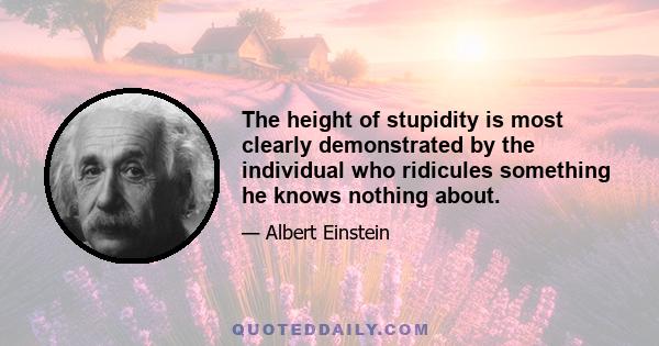 The height of stupidity is most clearly demonstrated by the individual who ridicules something he knows nothing about.