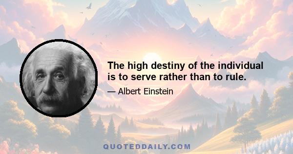 The high destiny of the individual is to serve rather than to rule.