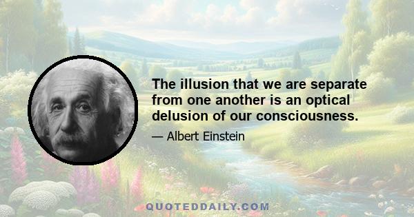 The illusion that we are separate from one another is an optical delusion of our consciousness.