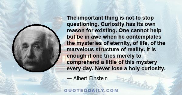 The important thing is not to stop questioning. Curiosity has its own reason for existing. One cannot help but be in awe when he contemplates the mysteries of eternity, of life, of the marvelous structure of reality. It 