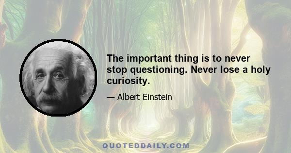 The important thing is to never stop questioning. Never lose a holy curiosity.