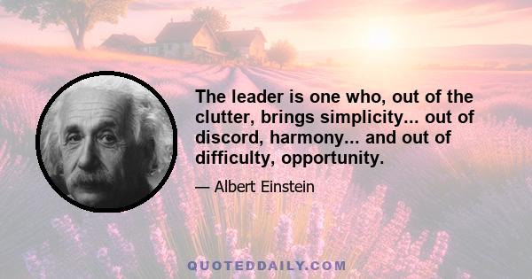 The leader is one who, out of the clutter, brings simplicity... out of discord, harmony... and out of difficulty, opportunity.