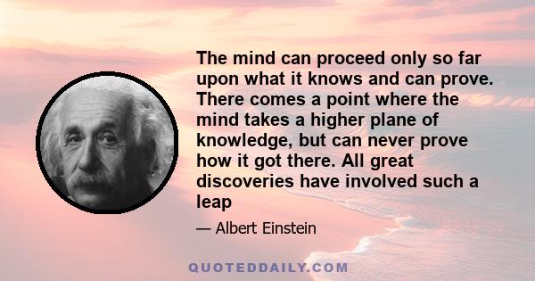 The mind can proceed only so far upon what it knows and can prove. There comes a point where the mind takes a higher plane of knowledge, but can never prove how it got there. All great discoveries have involved such a