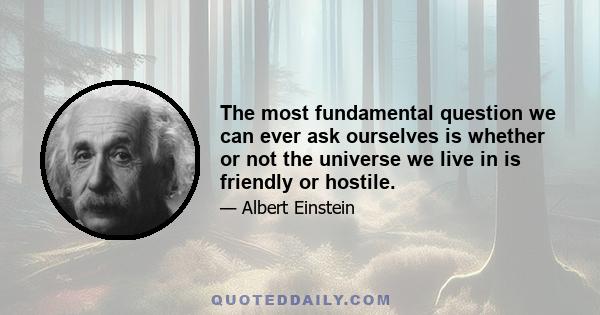 The most fundamental question we can ever ask ourselves is whether or not the universe we live in is friendly or hostile.