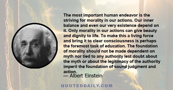 The most important human endeavor is the striving for morality in our actions. Our inner balance and even our very existence depend on it. Only morality in our actions can give beauty and dignity to life. To make this a 