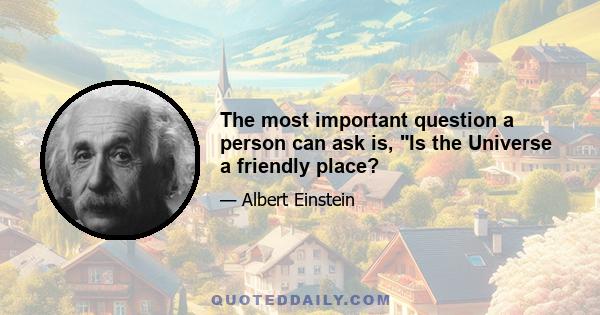 The most important question a person can ask is, Is the Universe a friendly place?