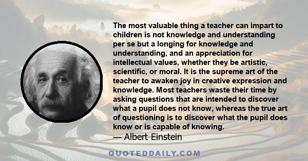 The most valuable thing a teacher can impart to children is not knowledge and understanding per se but a longing for knowledge and understanding, and an appreciation for intellectual values, whether they be artistic,