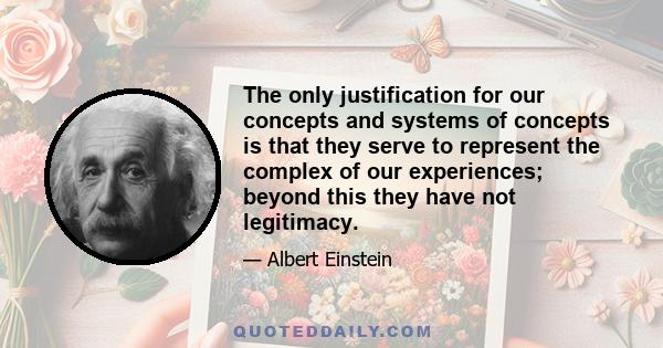 The only justification for our concepts and systems of concepts is that they serve to represent the complex of our experiences; beyond this they have not legitimacy.