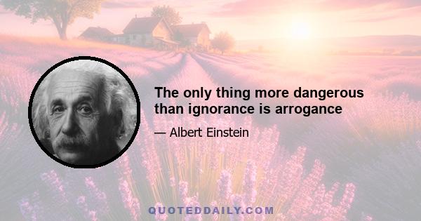 The only thing more dangerous than ignorance is arrogance