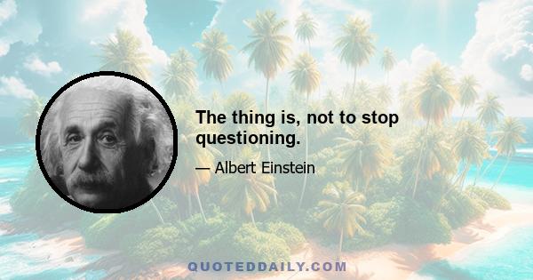 The thing is, not to stop questioning.